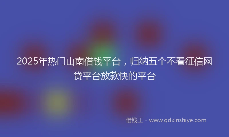 2025年热门山南借钱平台，归纳五个不看征信网贷平台放款快的平台