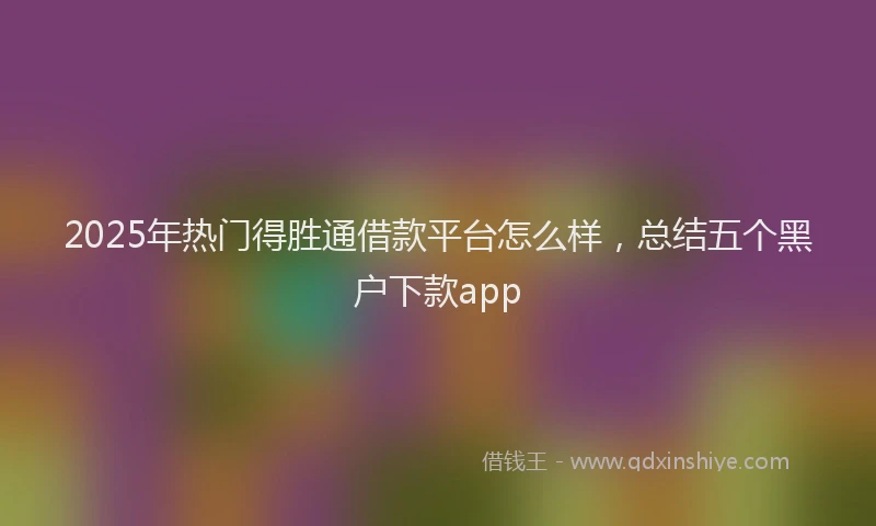 2025年热门得胜通借款平台怎么样，总结五个黑户下款app