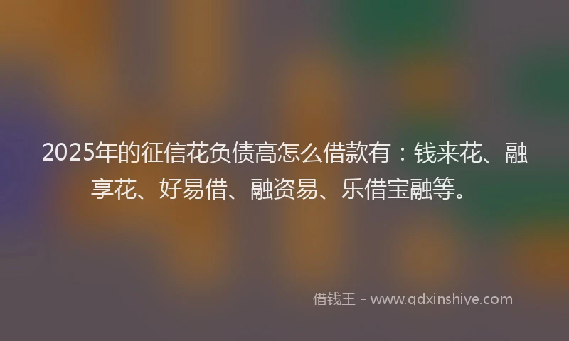 2025年的征信花负债高怎么借款有：钱来花、融享花、好易借、融资易、乐借宝融等。