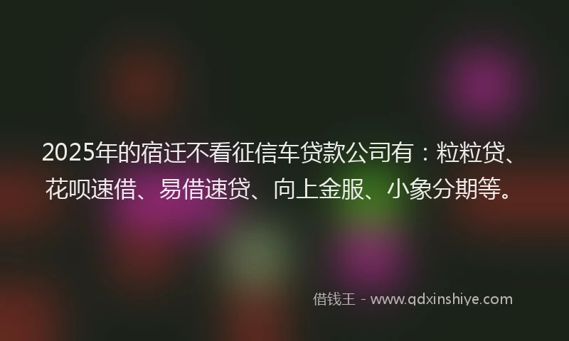 2025年的宿迁不看征信车贷款公司有：粒粒贷、花呗速借、易借速贷、向上金服、小象分期等。