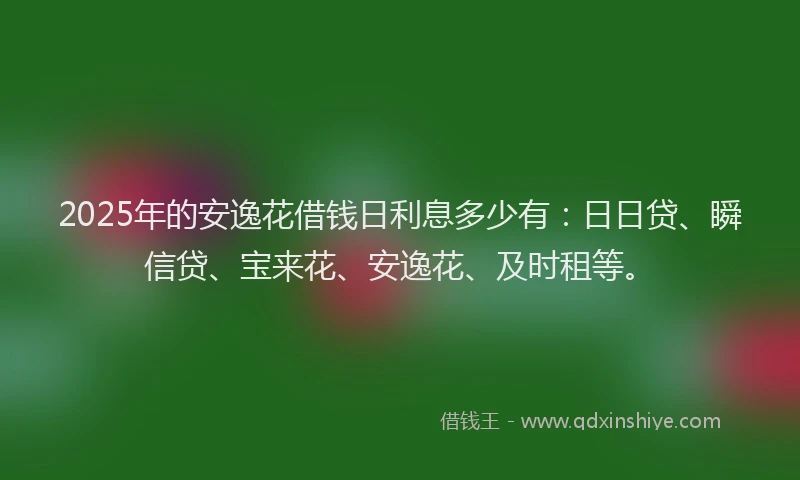 2025年的安逸花借钱日利息多少有：日日贷、瞬信贷、宝来花、安逸花、及时租等。