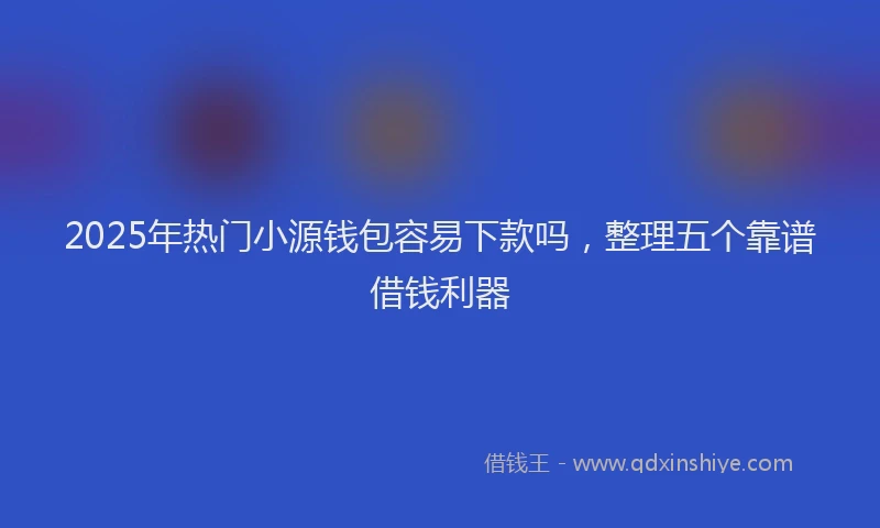 2025年热门小源钱包容易下款吗，整理五个靠谱借钱利器