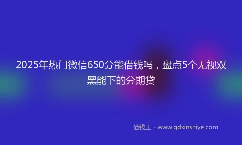 2025年热门微信650分能借钱吗，盘点5个无视双黑能下的分期贷
