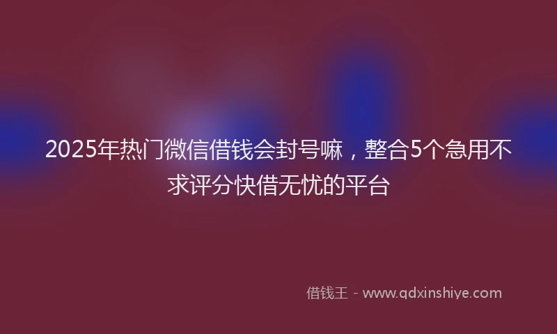 2025年热门微信借钱会封号嘛，整合5个急用不求评分快借无忧的平台