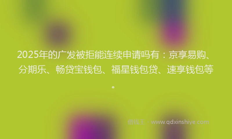 2025年的广发被拒能连续申请吗有：京享易购、分期乐、畅贷宝钱包、福星钱包贷、速享钱包等。