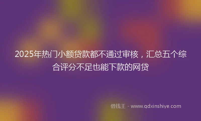 2025年热门小额贷款都不通过审核，汇总五个综合评分不足也能下款的网贷