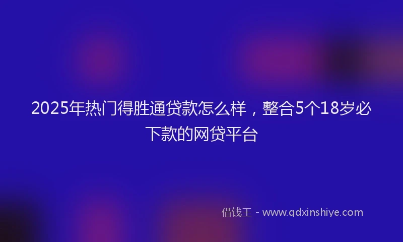 2025年热门得胜通贷款怎么样，整合5个18岁必下款的网贷平台