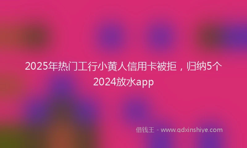 2025年热门工行小黄人信用卡被拒，归纳5个2024放水app