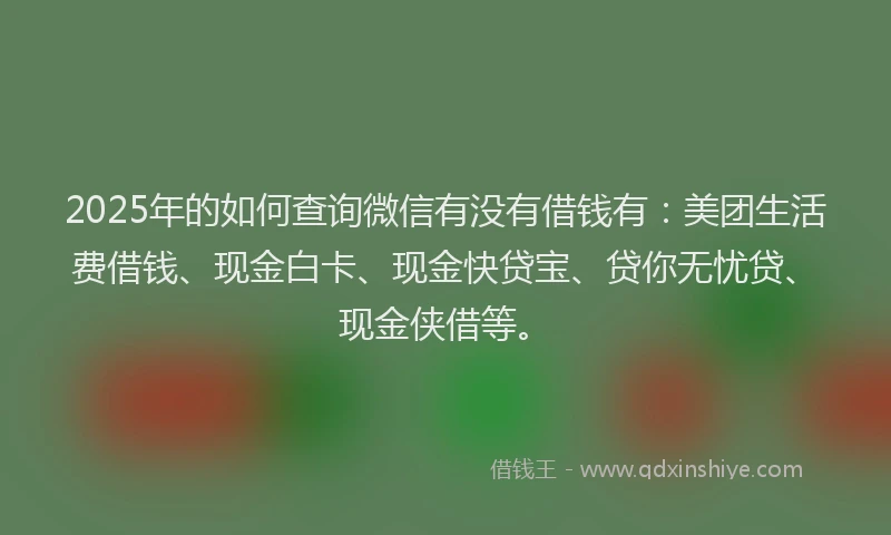2025年的如何查询微信有没有借钱有：美团生活费借钱、现金白卡、现金快贷宝、贷你无忧贷、现金侠借等。