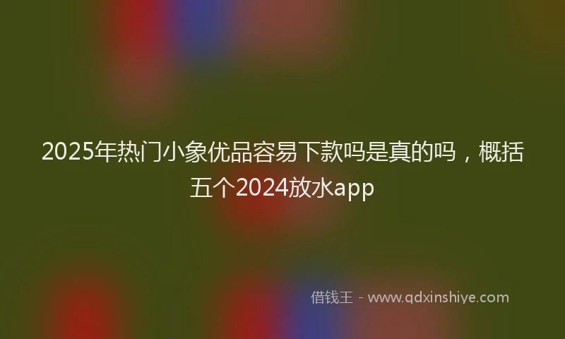 2025年热门小象优品容易下款吗是真的吗，概括五个2024放水app