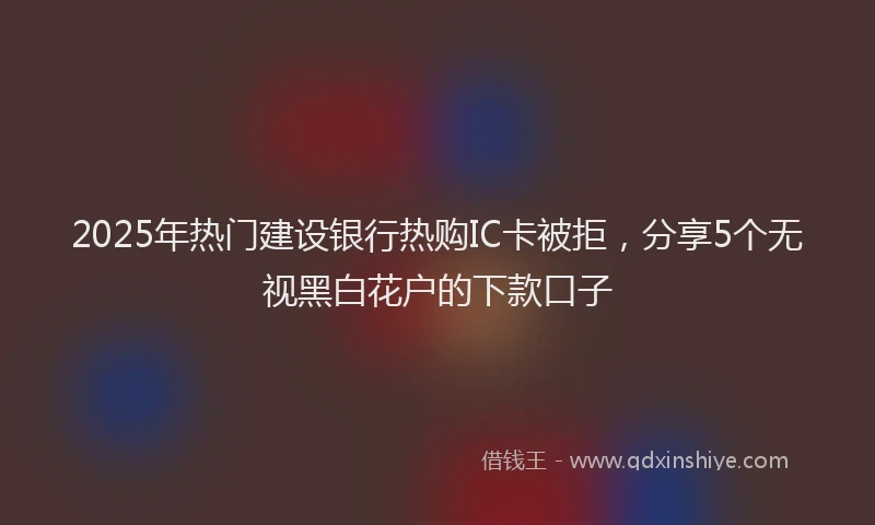 2025年热门建设银行热购IC卡被拒，分享5个无视黑白花户的下款口子