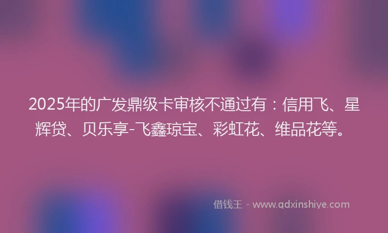2025年的广发鼎级卡审核不通过有：信用飞、星辉贷、贝乐享-飞鑫琼宝、彩虹花、维品花等。
