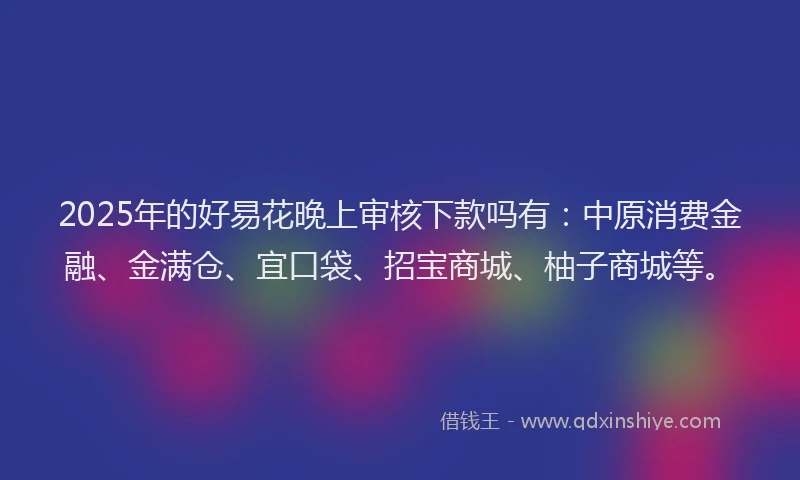 2025年的好易花晚上审核下款吗有：中原消费金融、金满仓、宜口袋、招宝商城、柚子商城等。