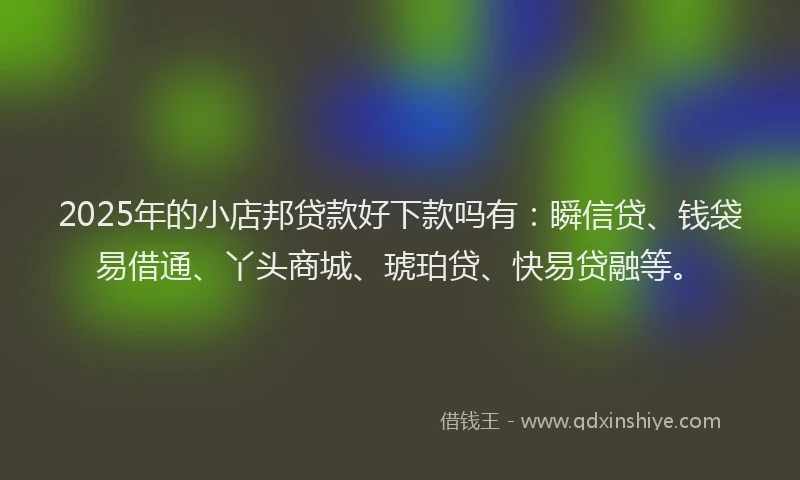 2025年的小店邦贷款好下款吗有：瞬信贷、钱袋易借通、丫头商城、琥珀贷、快易贷融等。