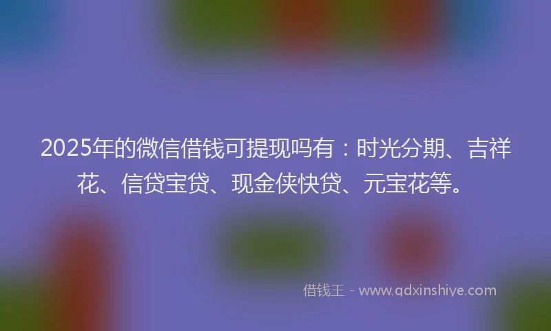 2025年的微信借钱可提现吗有：时光分期、吉祥花、信贷宝贷、现金侠快贷、元宝花等。