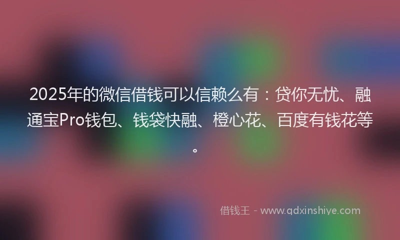 2025年的微信借钱可以信赖么有：贷你无忧、融通宝Pro钱包、钱袋快融、橙心花、百度有钱花等。