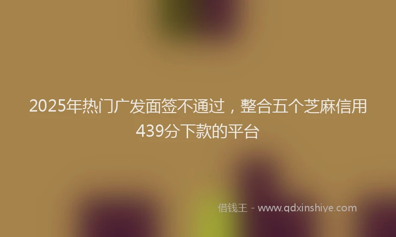 2025年热门广发面签不通过，整合五个芝麻信用439分下款的平台