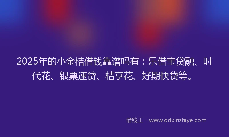 2025年的小金桔借钱靠谱吗有：乐借宝贷融、时代花、银票速贷、桔享花、好期快贷等。