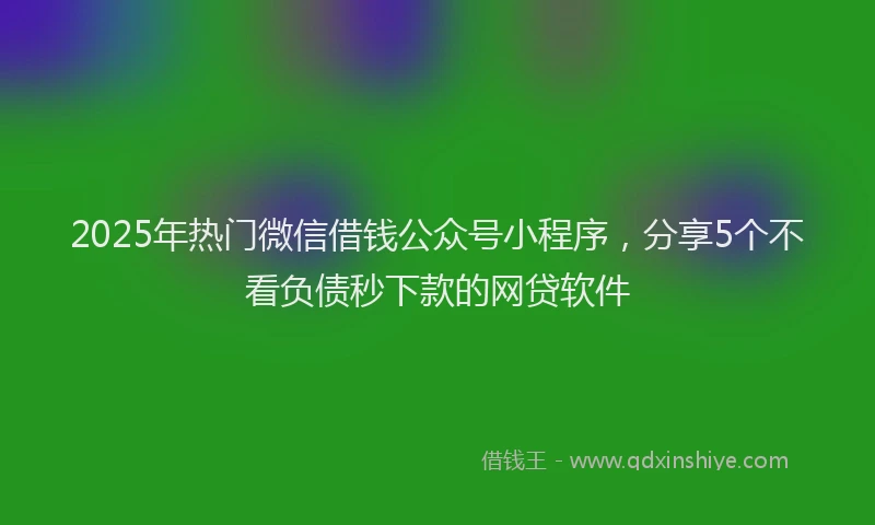 2025年热门微信借钱公众号小程序，分享5个不看负债秒下款的网贷软件