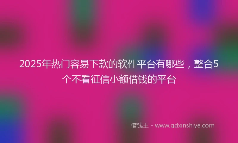 2025年热门容易下款的软件平台有哪些，整合5个不看征信小额借钱的平台
