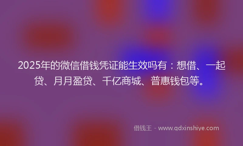 2025年的微信借钱凭证能生效吗有：想借、一起贷、月月盈贷、千亿商城、普惠钱包等。