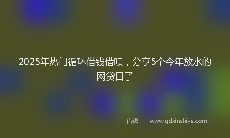 2025年热门循环借钱借呗，分享5个今年放水的网贷口子