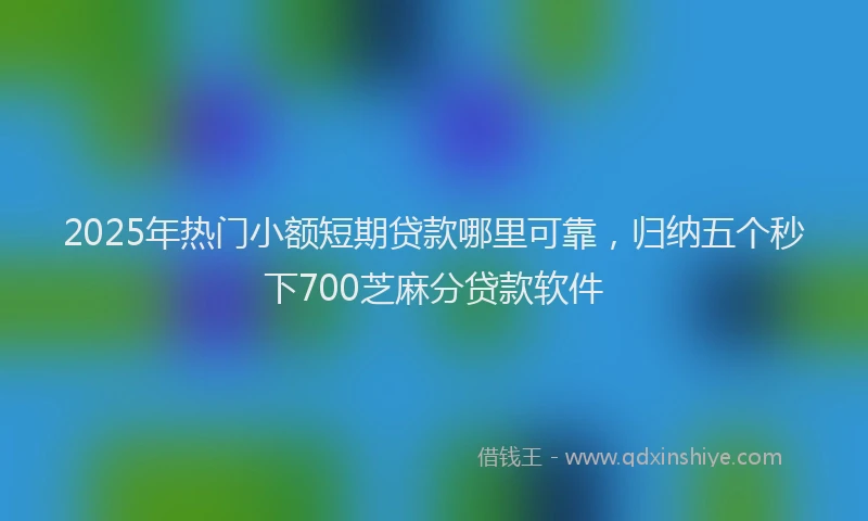 2025年热门小额短期贷款哪里可靠，归纳五个秒下700芝麻分贷款软件