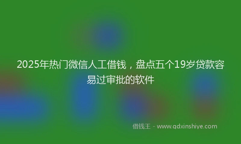 2025年热门微信人工借钱，盘点五个19岁贷款容易过审批的软件