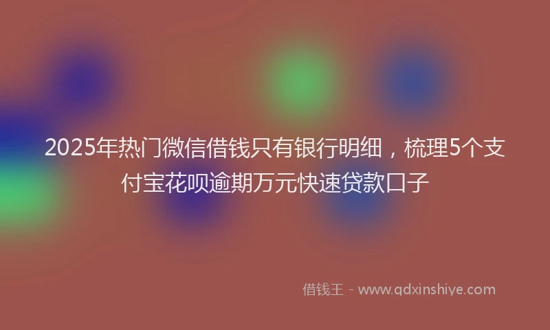 2025年热门微信借钱只有银行明细，梳理5个支付宝花呗逾期万元快速贷款口子