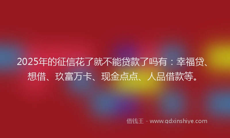 2025年的征信花了就不能贷款了吗有：幸福贷、想借、玖富万卡、现金点点、人品借款等。