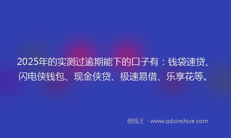 2025年的实测过逾期能下的口子有：钱袋速贷、闪电侠钱包、现金侠贷、极速易借、乐享花等。