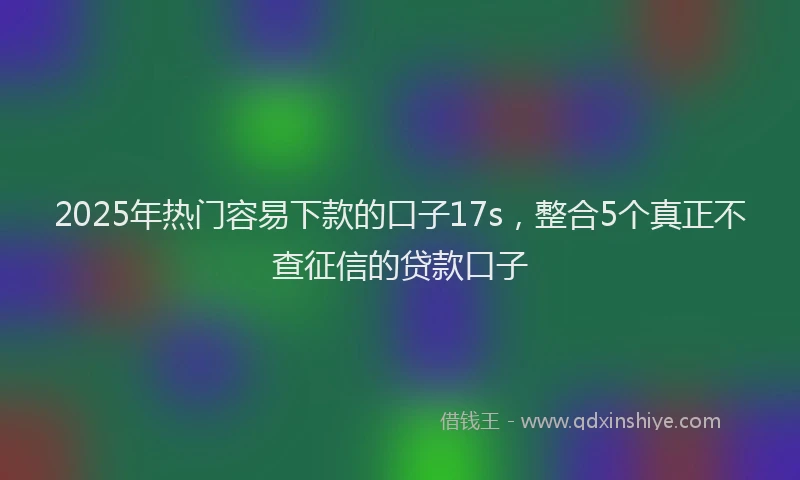 2025年热门容易下款的口子17s，整合5个真正不查征信的贷款口子