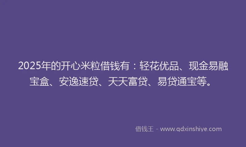 2025年的开心米粒借钱有：轻花优品、现金易融宝盒、安逸速贷、天天富贷、易贷通宝等。