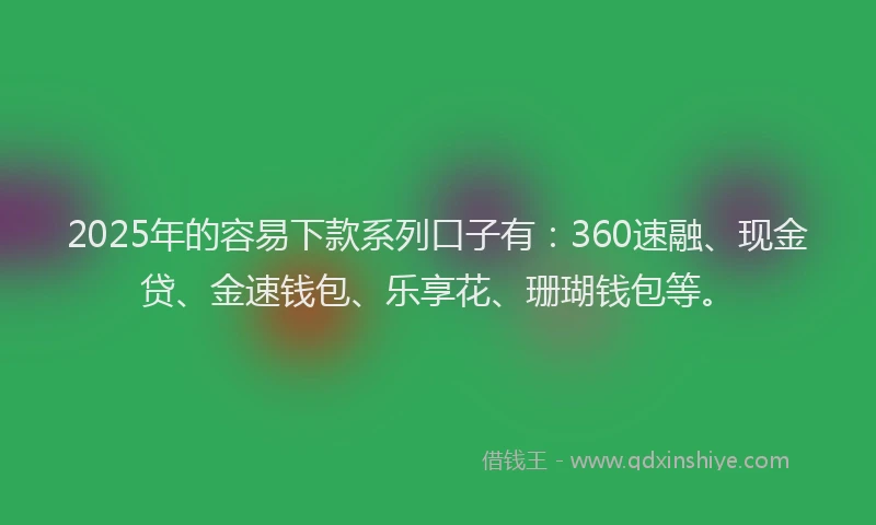 2025年的容易下款系列口子有：360速融、现金贷、金速钱包、乐享花、珊瑚钱包等。