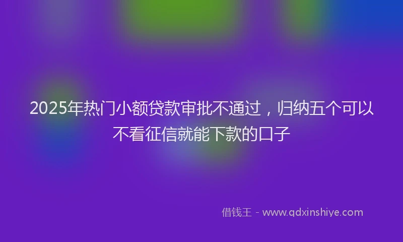 2025年热门小额贷款审批不通过，归纳五个可以不看征信就能下款的口子