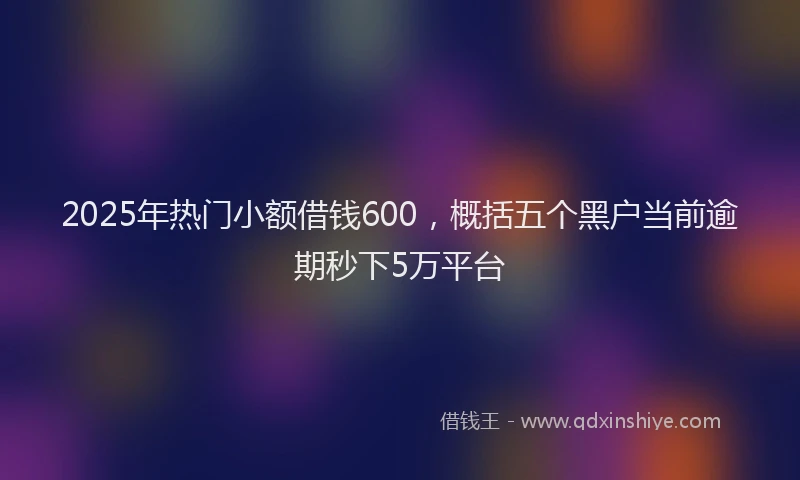 2025年热门小额借钱600，概括五个黑户当前逾期秒下5万平台