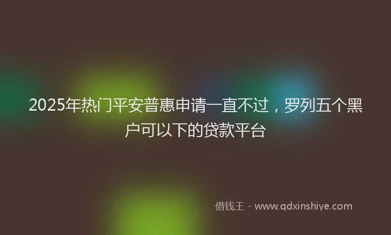 2025年热门平安普惠申请一直不过，罗列五个黑户可以下的贷款平台