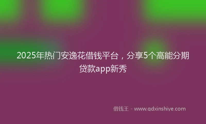 2025年热门安逸花借钱平台，分享5个高能分期贷款app新秀