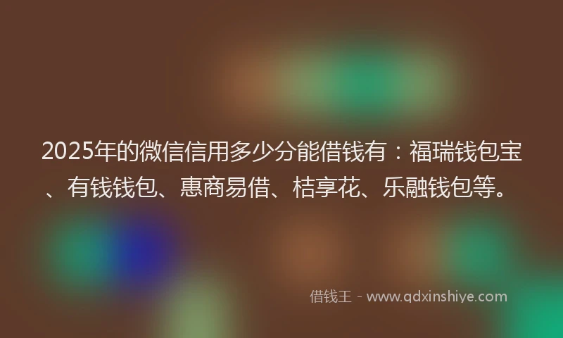 2025年的微信信用多少分能借钱有：福瑞钱包宝、有钱钱包、惠商易借、桔享花、乐融钱包等。