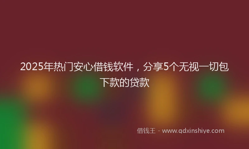 2025年热门安心借钱软件，分享5个无视一切包下款的贷款