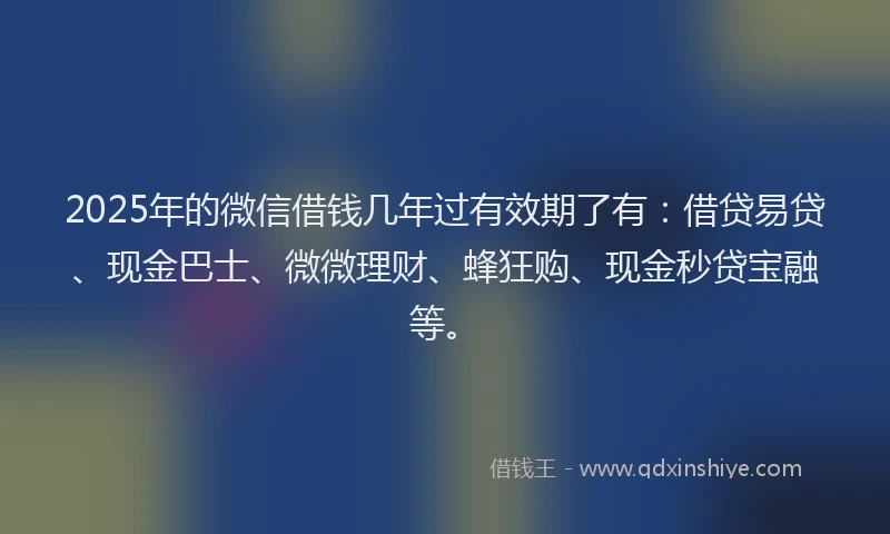 2025年的微信借钱几年过有效期了有：借贷易贷、现金巴士、微微理财、蜂狂购、现金秒贷宝融等。