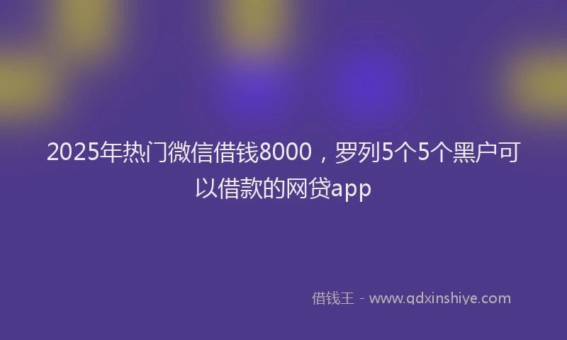 2025年热门微信借钱8000，罗列5个5个黑户可以借款的网贷app