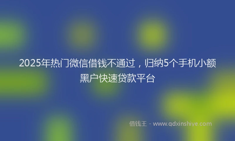 2025年热门微信借钱不通过，归纳5个手机小额黑户快速贷款平台