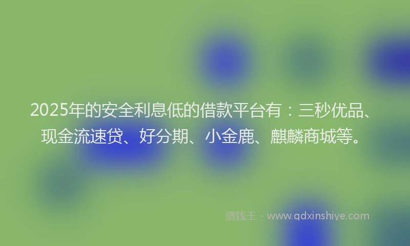 2025年的安全利息低的借款平台有：三秒优品、现金流速贷、好分期、小金鹿、麒麟商城等。
