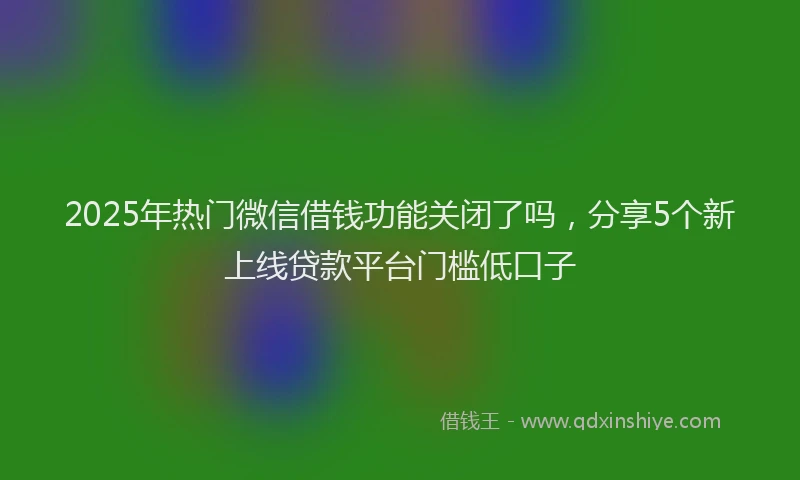 2025年热门微信借钱功能关闭了吗，分享5个新上线贷款平台门槛低口子