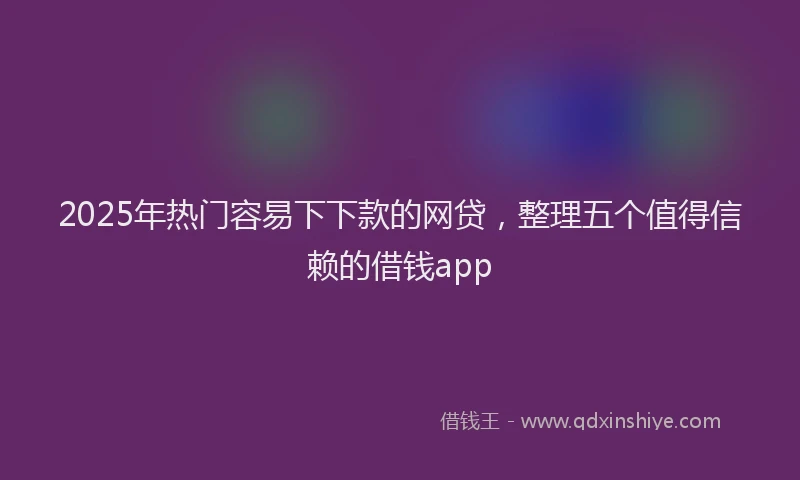 2025年热门容易下下款的网贷，整理五个值得信赖的借钱app