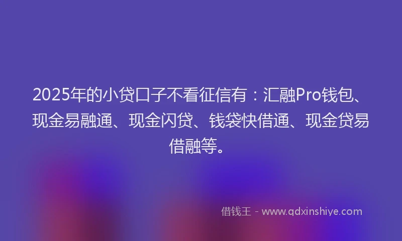 2025年的小贷口子不看征信有：汇融Pro钱包、现金易融通、现金闪贷、钱袋快借通、现金贷易借融等。