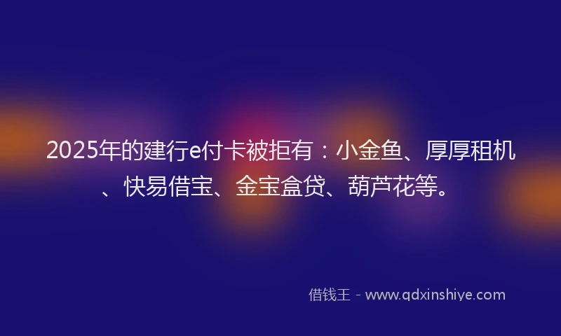 2025年的建行e付卡被拒有：小金鱼、厚厚租机、快易借宝、金宝盒贷、葫芦花等。