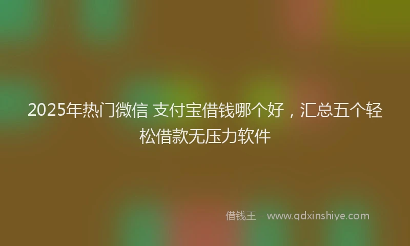 2025年热门微信 支付宝借钱哪个好，汇总五个轻松借款无压力软件
