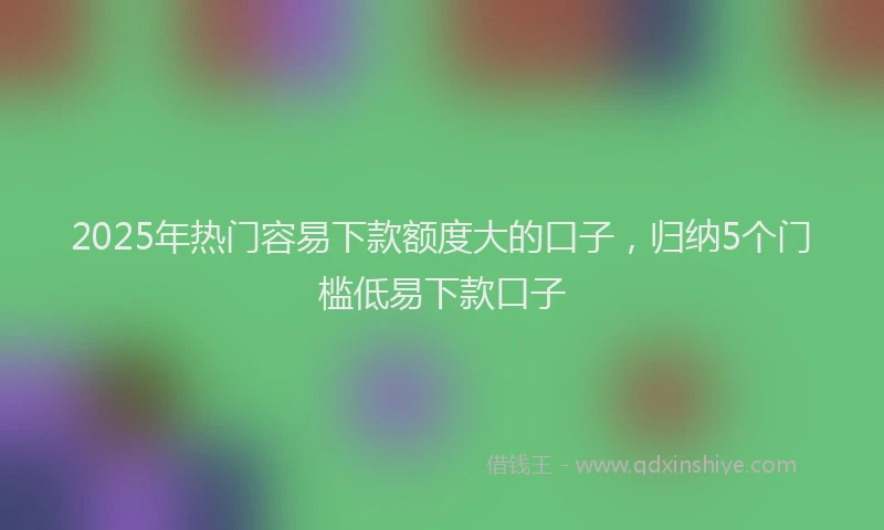 2025年热门容易下款额度大的口子，归纳5个门槛低易下款口子